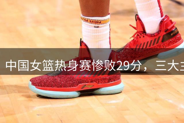 中国女篮热身赛惨败29分，三大主力缺席成关键
